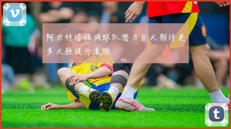 阿尔特塔强调球队潜力巨大期待更多大胜提升表现