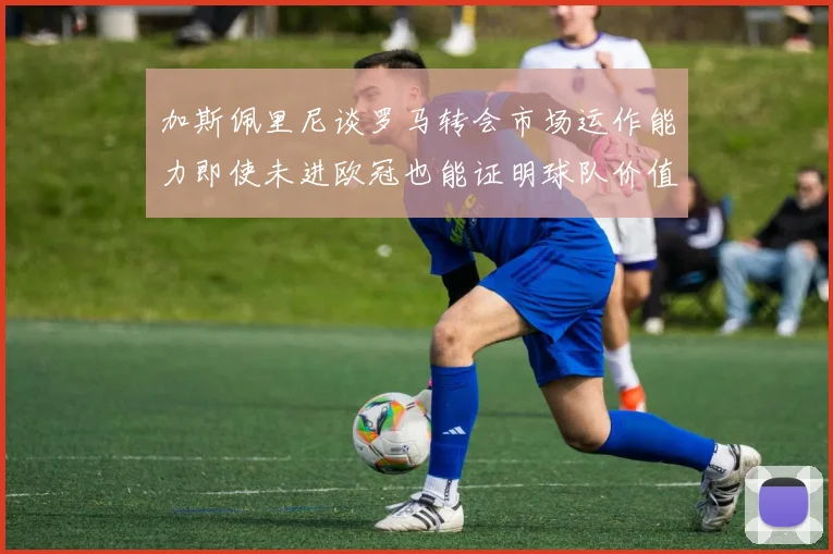 加斯佩里尼谈罗马转会市场运作能力即使未进欧冠也能证明球队价值