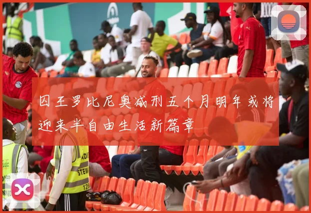 囚王罗比尼奥减刑五个月明年或将迎来半自由生活新篇章