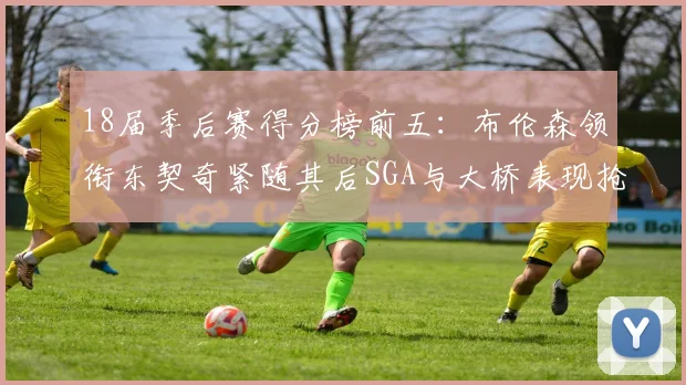 18届季后赛得分榜前五：布伦森领衔东契奇紧随其后SGA与大桥表现抢眼