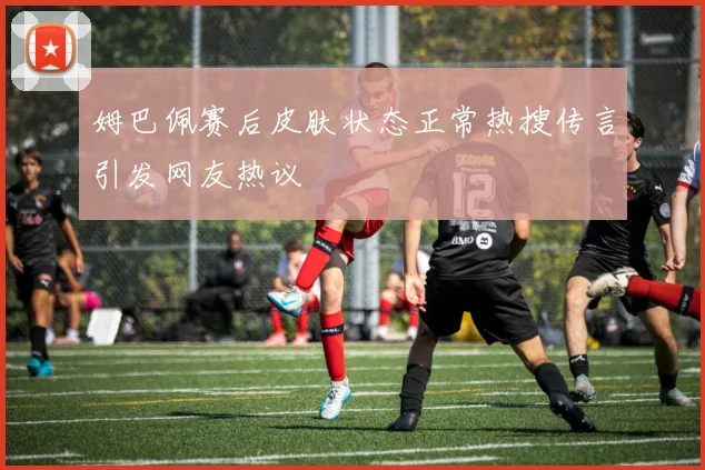 姆巴佩赛后皮肤状态正常热搜传言引发网友热议