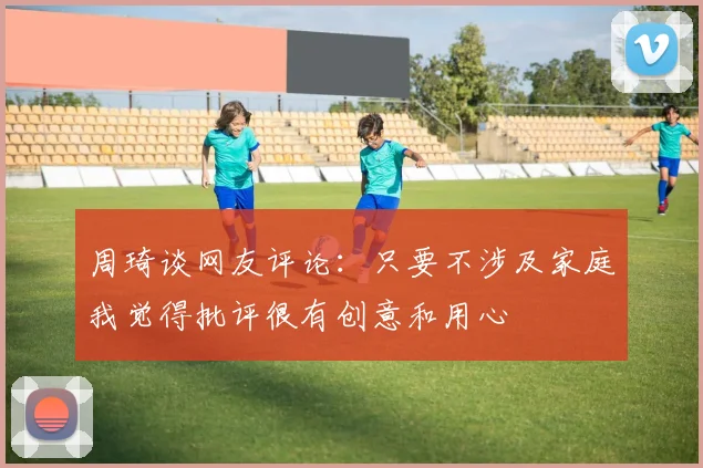 周琦谈网友评论：只要不涉及家庭我觉得批评很有创意和用心