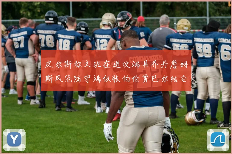 皮尔斯称文班在进攻端具乔丹詹姆斯风范防守端似张伯伦贾巴尔结合