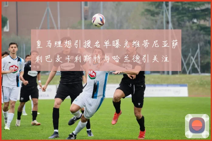 皇马理想引援名单曝光维蒂尼亚萨利巴麦卡利斯特与哈兰德引关注
