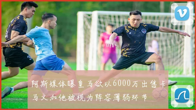 阿斯媒体曝皇马欲以6000万出售卡马文加他被视为阵容薄弱环节