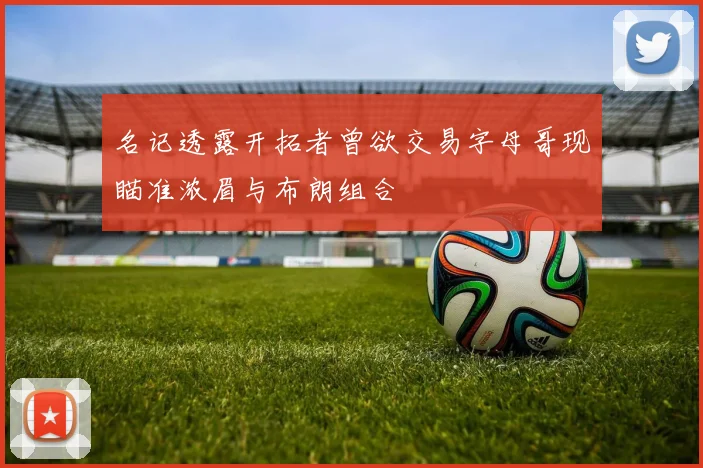 名记透露开拓者曾欲交易字母哥现瞄准浓眉与布朗组合