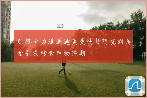 巴黎全力追逐迪奥曼德与阿克利乌舍引发转会市场热潮