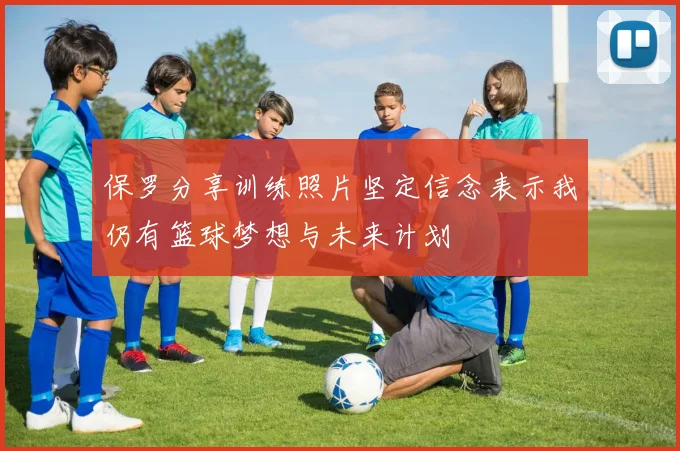 保罗分享训练照片坚定信念表示我仍有篮球梦想与未来计划