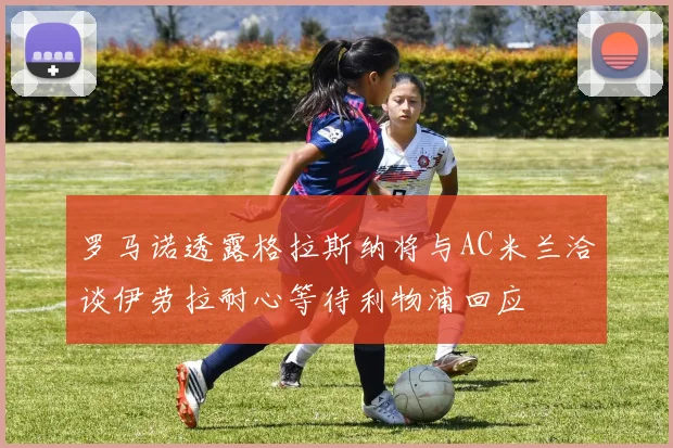 罗马诺透露格拉斯纳将与AC米兰洽谈伊劳拉耐心等待利物浦回应