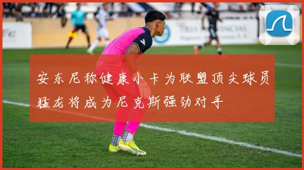 安东尼称健康小卡为联盟顶尖球员猛龙将成为尼克斯强劲对手