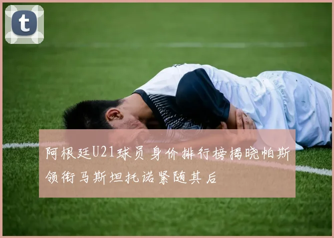 阿根廷U21球员身价排行榜揭晓帕斯领衔马斯坦托诺紧随其后