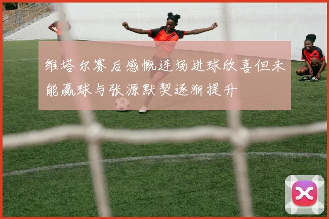 维塔尔赛后感慨连场进球欣喜但未能赢球与张源默契逐渐提升