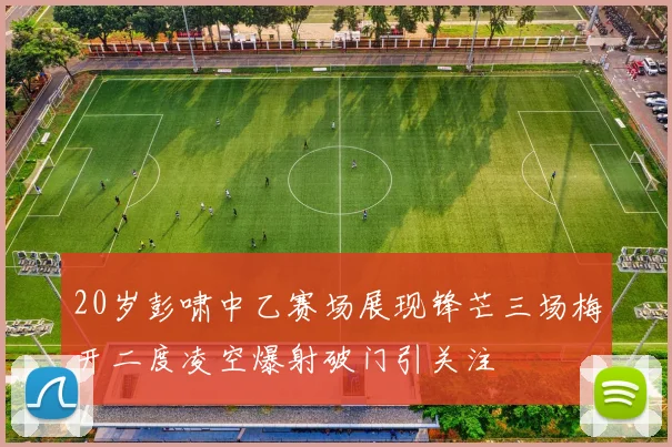20岁彭啸中乙赛场展现锋芒三场梅开二度凌空爆射破门引关注