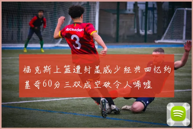 福克斯上篮遭封盖威少经典回忆约基奇60分三双成空砍令人唏嘘