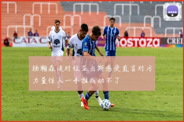 杨瀚森谈对位亚当斯感受直言对方力量惊人一手推我动不了