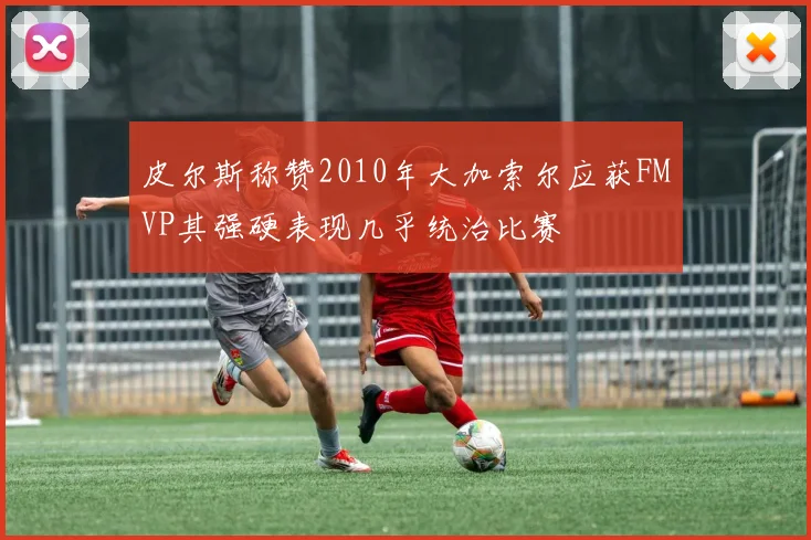 皮尔斯称赞2010年大加索尔应获FMVP其强硬表现几乎统治比赛