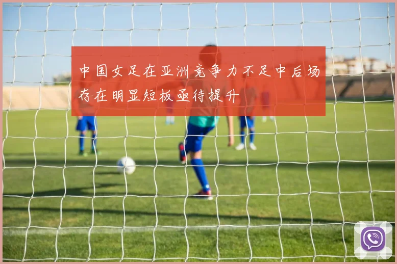 中国女足在亚洲竞争力不足中后场存在明显短板亟待提升