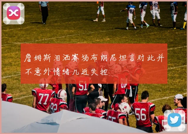 詹姆斯泪洒赛场布朗尼坦言对此并不意外情绪几近失控