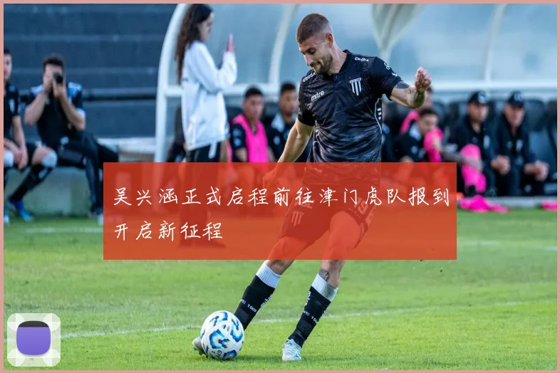 吴兴涵正式启程前往津门虎队报到开启新征程