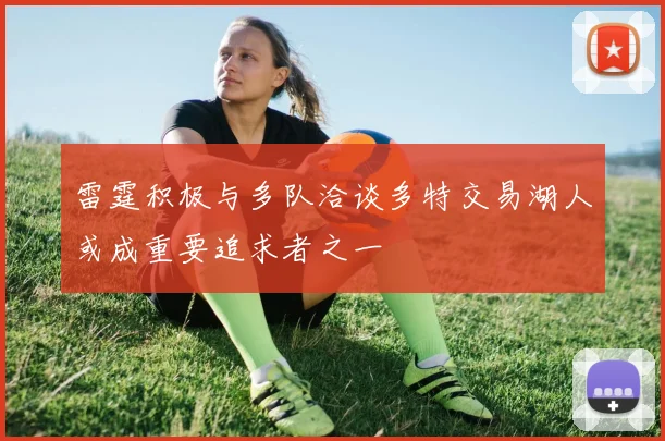 雷霆积极与多队洽谈多特交易湖人或成重要追求者之一